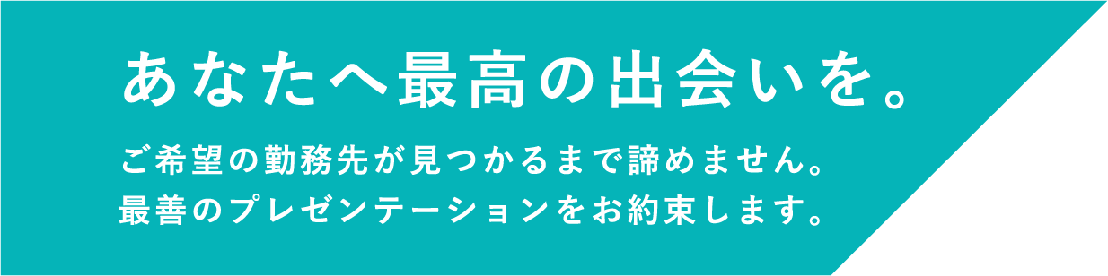 あなたへ最高の出会いを。 ご希望の勤務先が見つかるまで諦めません。 最善のプレゼンテーションをお約束します。